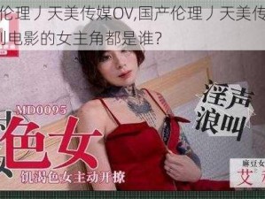 国产伦理丿天美传媒OV,国产伦理丿天美传媒 OV系列电影的女主角都是谁？