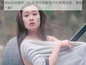 亚洲vs无码蜜桃少妇,亚洲无码蜜桃少妇激情对战，谁能更胜一筹？