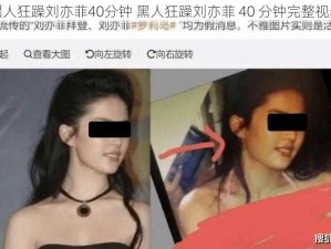 黑人狂躁刘亦菲40分钟 黑人狂躁刘亦菲 40 分钟完整视频