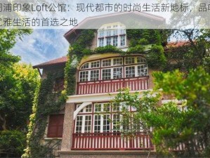 周浦印象Loft公馆：现代都市的时尚生活新地标，品味优雅生活的首选之地