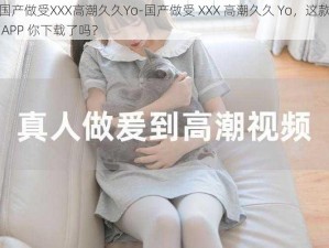 国产做受XXX高潮久久Yo-国产做受 XXX 高潮久久 Yo，这款 APP 你下载了吗？