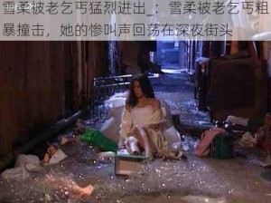 雪柔被老乞丐猛烈进出_：雪柔被老乞丐粗暴撞击，她的惨叫声回荡在深夜街头