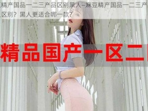 麻豆精产国品一二三产品区别黑人—麻豆精产国品一二三产品有什么区别？黑人更适合哪一款？