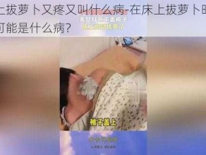 在床上拔萝卜又疼又叫什么病-在床上拔萝卜时又疼又叫可能是什么病？