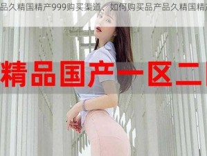 品产品久精国精产999购买渠道、如何购买品产品久精国精产 999？