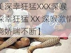 欧美深幸狂猛XXX深喉【欧美深幸狂猛 XX 深喉激情缠绕娇喘不断】