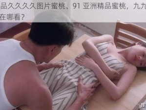 91亚洲精品久久久久图片蜜桃、91 亚洲精品蜜桃，九九九九久久久的图片在哪看？