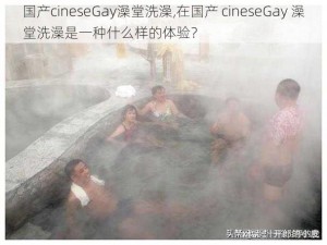 国产cineseGay澡堂洗澡,在国产 cineseGay 澡堂洗澡是一种什么样的体验？