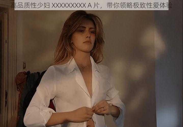 高品质性少妇 XXXXXXXXX A 片，带你领略极致性爱体验