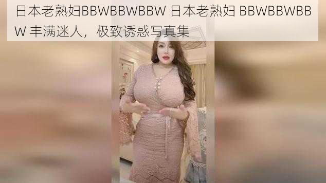 日本老熟妇BBWBBWBBW 日本老熟妇 BBWBBWBBW 丰满迷人，极致诱惑写真集