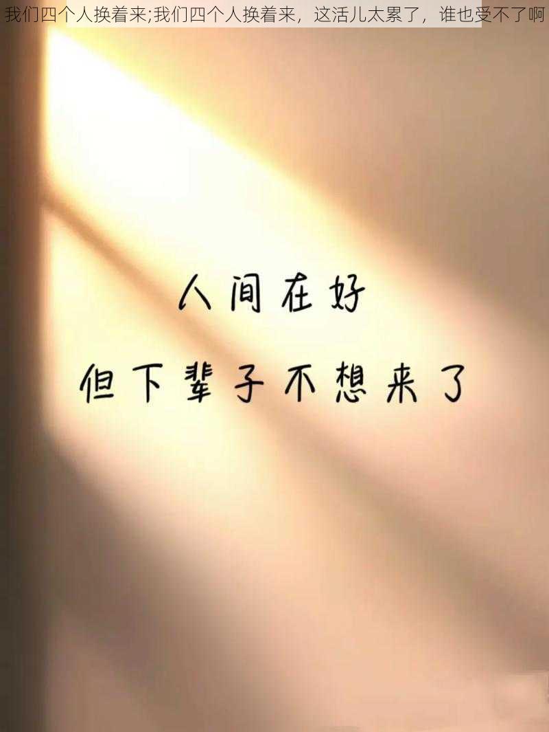 我们四个人换着来;我们四个人换着来，这活儿太累了，谁也受不了啊