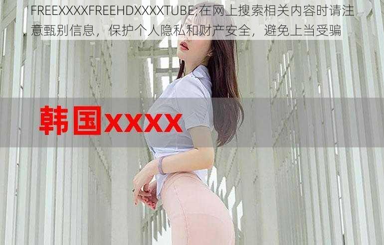 FREEXXXXFREEHDXXXXTUBE;在网上搜索相关内容时请注意甄别信息，保护个人隐私和财产安全，避免上当受骗