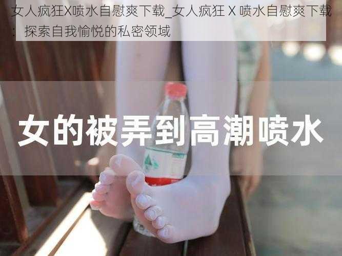 女人疯狂X喷水自慰爽下载_女人疯狂 X 喷水自慰爽下载：探索自我愉悦的私密领域