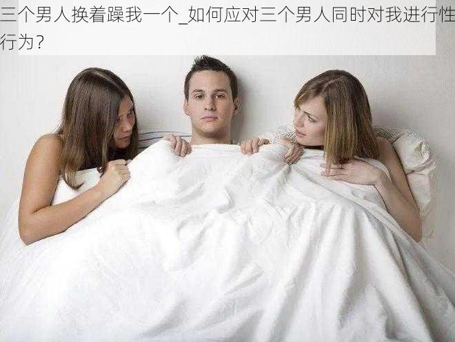 三个男人换着躁我一个_如何应对三个男人同时对我进行性行为？