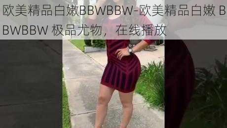 欧美精品白嫩BBWBBW-欧美精品白嫩 BBWBBW 极品尤物，在线播放