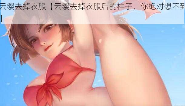 云缨去掉衣服【云缨去掉衣服后的样子，你绝对想不到】