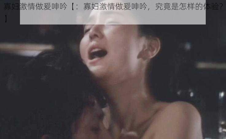 寡妇激情做爰呻吟【：寡妇激情做爰呻吟，究竟是怎样的体验？】