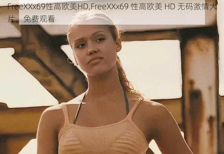 FreeXXx69性高欧美HD,FreeXXx69 性高欧美 HD 无码激情大片，免费观看