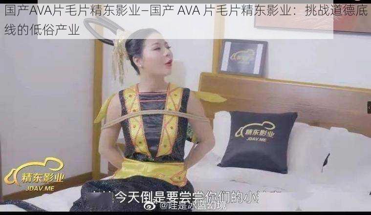 国产AVA片毛片精东影业—国产 AVA 片毛片精东影业：挑战道德底线的低俗产业