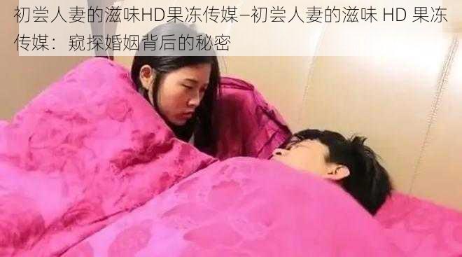 初尝人妻的滋味HD果冻传媒—初尝人妻的滋味 HD 果冻传媒：窥探婚姻背后的秘密