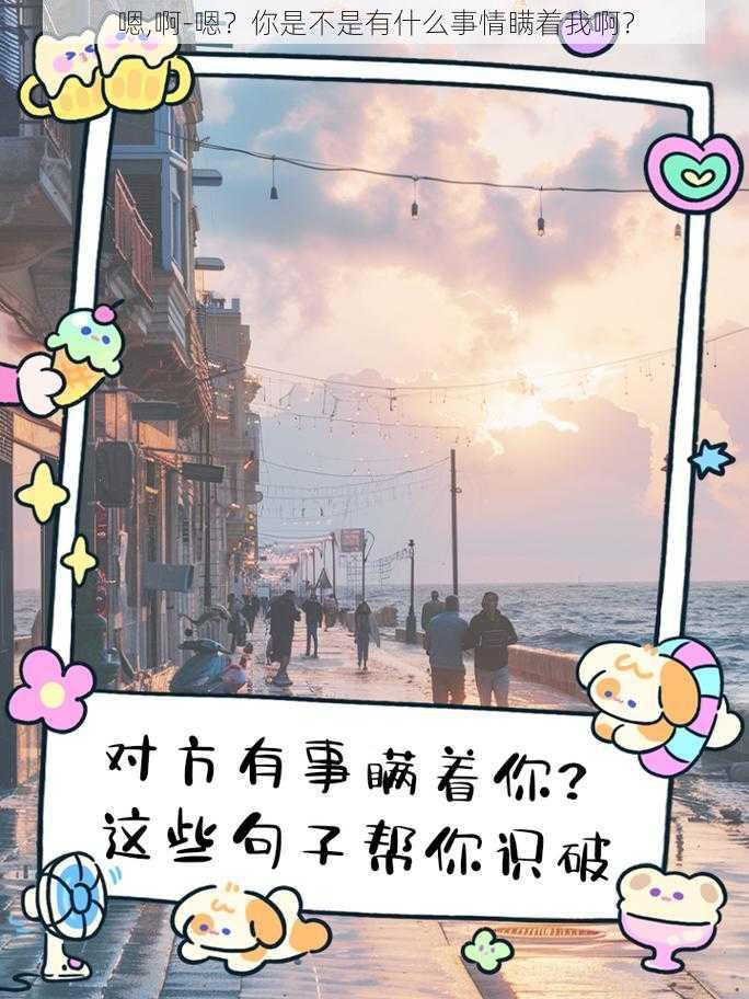 嗯,啊-嗯？你是不是有什么事情瞒着我啊？