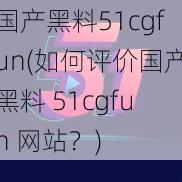 国产黑料51cgfun(如何评价国产黑料 51cgfun 网站？)