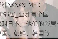 亚洲XXXXXLMEDJYF邻居_亚洲有个国家叫日本，他们的邻居有中国、朝鲜、韩国等